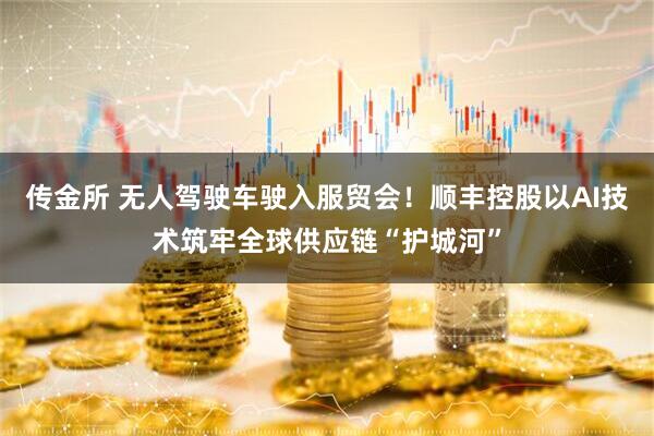 传金所 无人驾驶车驶入服贸会！顺丰控股以AI技术筑牢全球供应链“护城河”
