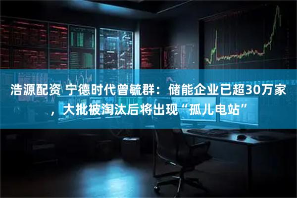 浩源配资 宁德时代曾毓群：储能企业已超30万家，大批被淘汰后将出现“孤儿电站”