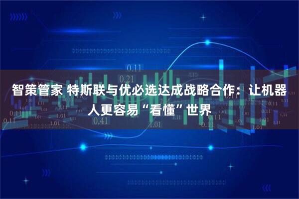 智策管家 特斯联与优必选达成战略合作：让机器人更容易“看懂”世界