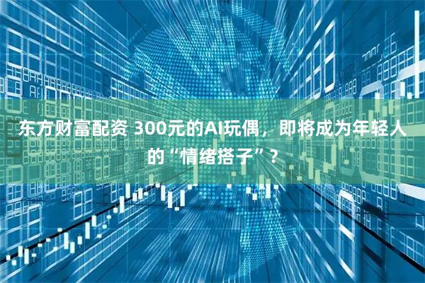 东方财富配资 300元的AI玩偶，即将成为年轻人的“情绪搭子”？