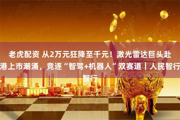 老虎配资 从2万元狂降至千元！激光雷达巨头赴港上市潮涌，竞逐“智驾+机器人”双赛道｜人民智行