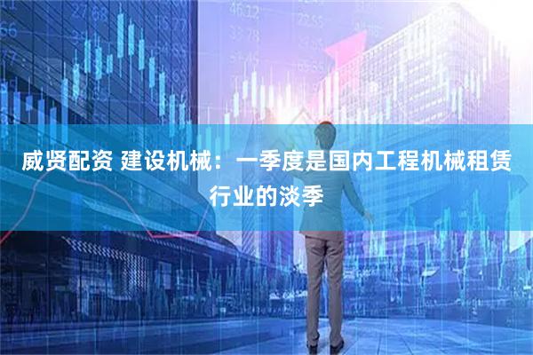 威贤配资 建设机械：一季度是国内工程机械租赁行业的淡季
