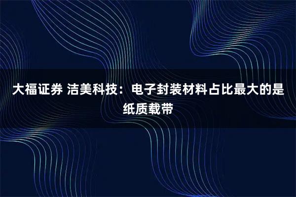 大福证券 洁美科技：电子封装材料占比最大的是纸质载带