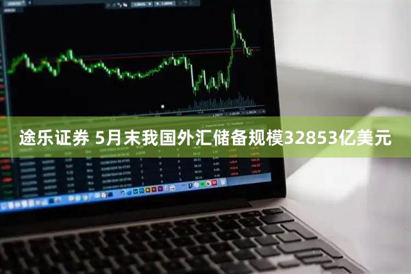 途乐证券 5月末我国外汇储备规模32853亿美元