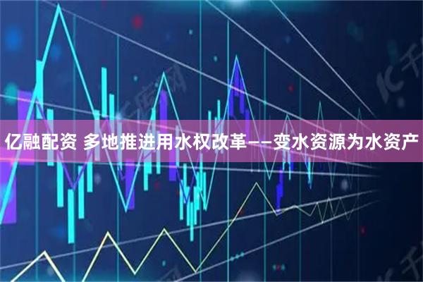 亿融配资 多地推进用水权改革——变水资源为水资产