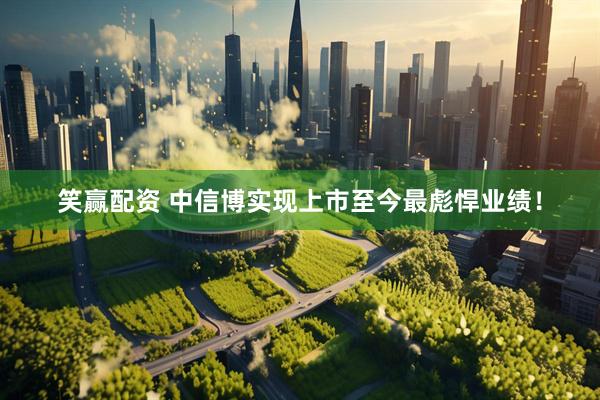 笑赢配资 中信博实现上市至今最彪悍业绩！