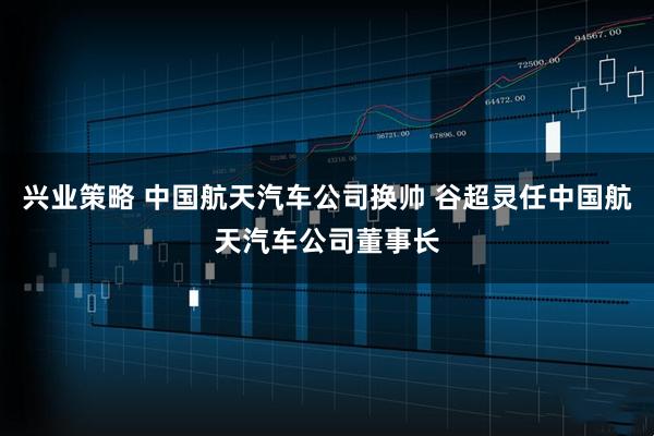 兴业策略 中国航天汽车公司换帅 谷超灵任中国航天汽车公司董事长