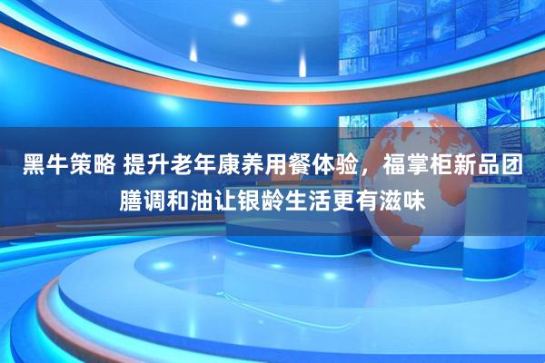黑牛策略 提升老年康养用餐体验，福掌柜新品团膳调和油让银龄生活更有滋味
