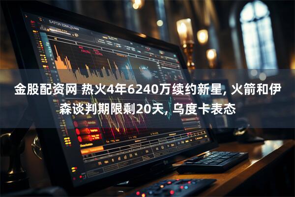 金股配资网 热火4年6240万续约新星, 火箭和伊森谈判期限剩20天, 乌度卡表态