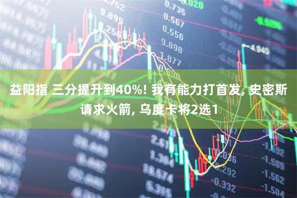 益阳指 三分提升到40%! 我有能力打首发, 史密斯请求火箭, 乌度卡将2选1