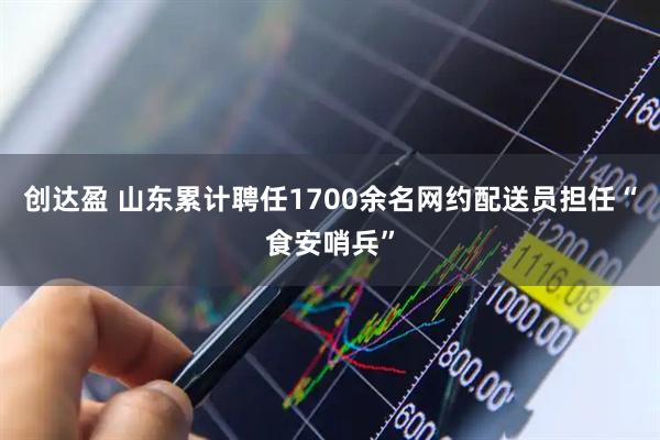 创达盈 山东累计聘任1700余名网约配送员担任“食安哨兵”