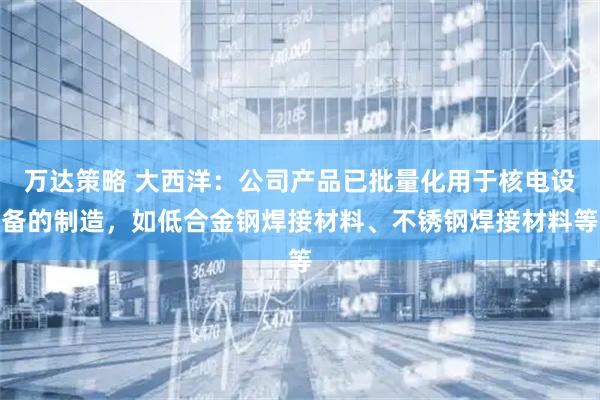 万达策略 大西洋：公司产品已批量化用于核电设备的制造，如低合金钢焊接材料、不锈钢焊接材料等