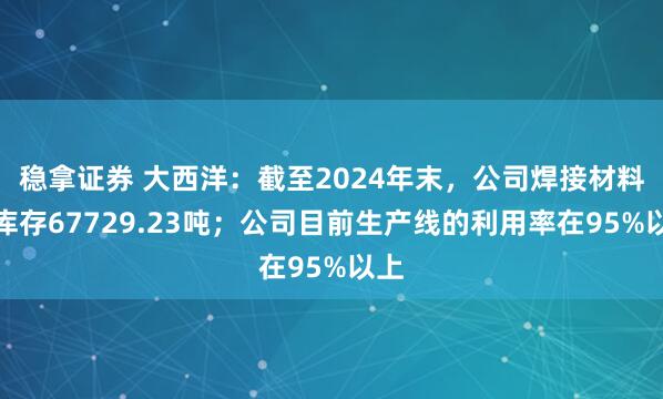 稳拿证券 大西洋：截至2024年末，公司焊接材料总库存67729.23吨；公司目前生产线的利用率在95%以上