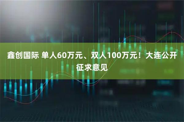 鑫创国际 单人60万元、双人100万元！大连公开征求意见