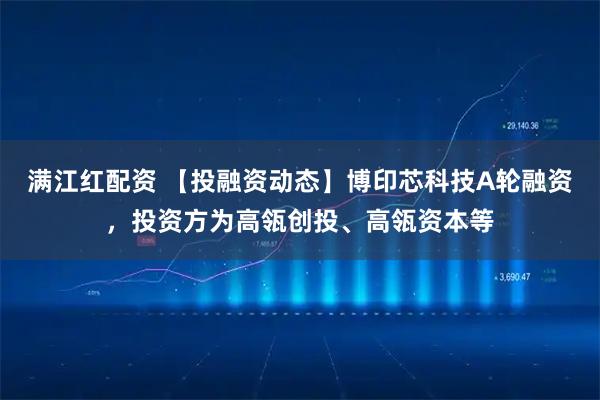 满江红配资 【投融资动态】博印芯科技A轮融资，投资方为高瓴创投、高瓴资本等
