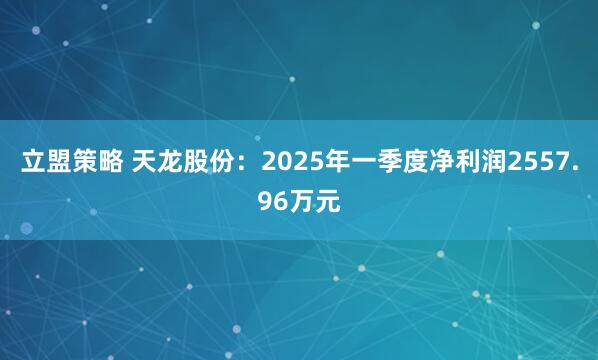 立盟策略 天龙股份：2025年一季度净利润2557.96万元