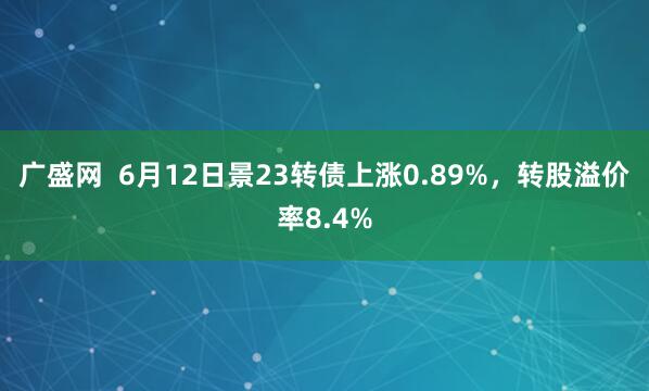 广盛网  6月12日景23转债上涨0.89%，转股溢价率8.4%