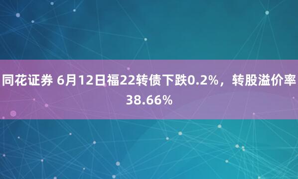 同花证券 6月12日福22转债下跌0.2%,转股溢价率38.66%