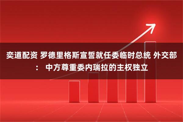 奕道配资 罗德里格斯宣誓就任委临时总统 外交部： 中方尊重委内瑞拉的主权独立