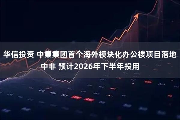 华信投资 中集集团首个海外模块化办公楼项目落地中非 预计2026年下半年投用