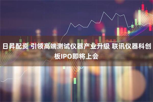 日昇配资 引领高端测试仪器产业升级 联讯仪器科创板IPO即将上会