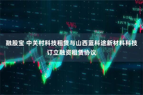融股宝 中关村科技租赁与山西蓝科途新材料科技订立融资租赁协议