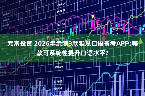 元富投资 2026年亲测3款雅思口语备考APP:哪款可系统性提升口语水平?