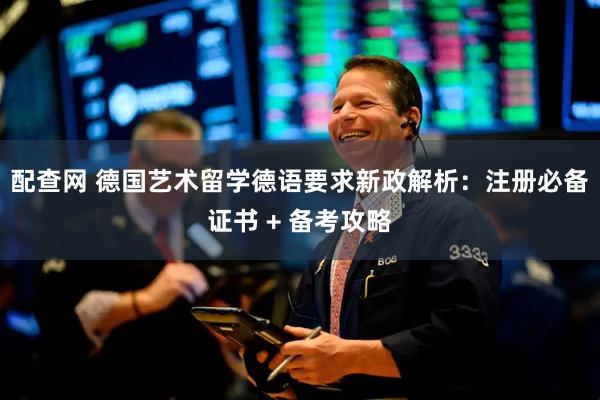 配查网 德国艺术留学德语要求新政解析：注册必备证书 + 备考攻略
