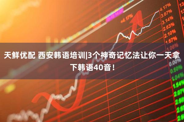 天鲜优配 西安韩语培训|3个神奇记忆法让你一天拿下韩语40音！